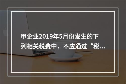 甲企业2019年5月份发生的下列相关税费中，不应通过“税金及