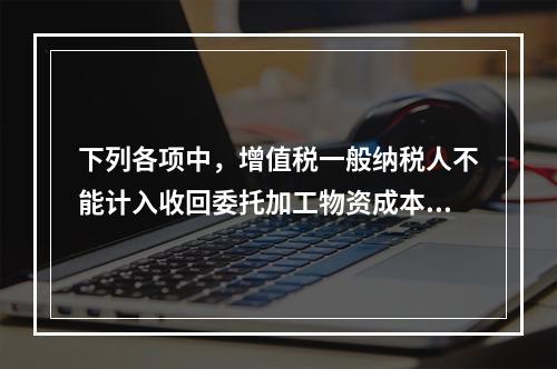 下列各项中，增值税一般纳税人不能计入收回委托加工物资成本的有