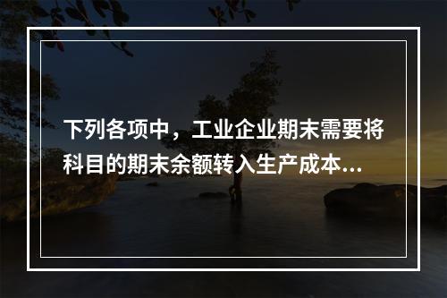 下列各项中，工业企业期末需要将科目的期末余额转入生产成本的是