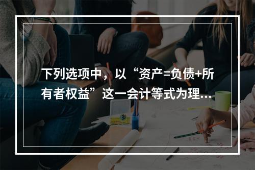 下列选项中，以“资产=负债+所有者权益”这一会计等式为理论依