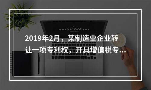 2019年2月，某制造业企业转让一项专利权，开具增值税专用发