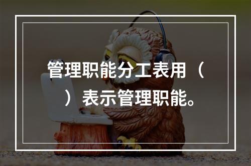 管理职能分工表用（　）表示管理职能。