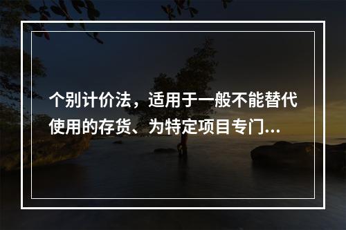 个别计价法，适用于一般不能替代使用的存货、为特定项目专门购入