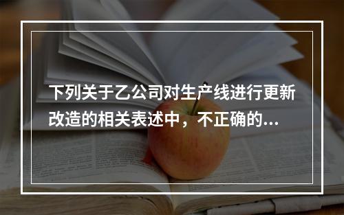 下列关于乙公司对生产线进行更新改造的相关表述中，不正确的是（