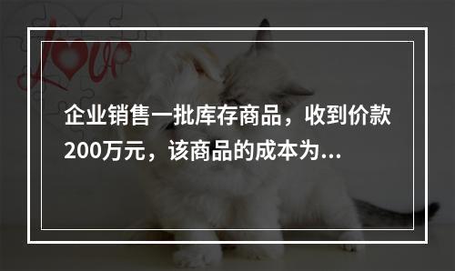 企业销售一批库存商品，收到价款200万元，该商品的成本为17