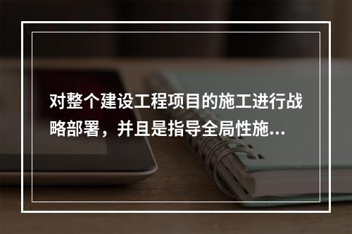 对整个建设工程项目的施工进行战略部署，并且是指导全局性施工的