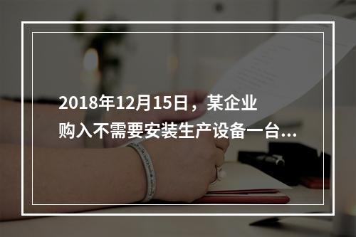 2018年12月15日，某企业购入不需要安装生产设备一台，原