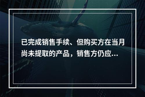 已完成销售手续、但购买方在当月尚未提取的产品，销售方仍应作为