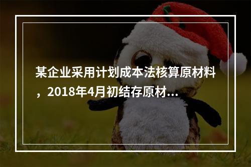 某企业采用计划成本法核算原材料，2018年4月初结存原材料计