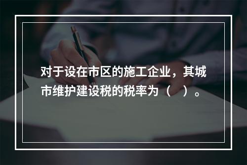 对于设在市区的施工企业，其城市维护建设税的税率为（　）。