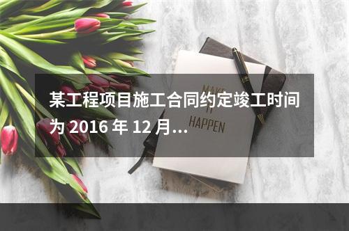 某工程项目施工合同约定竣工时间为 2016 年 12 月 3