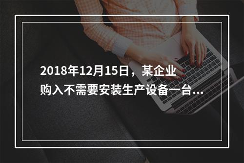 2018年12月15日，某企业购入不需要安装生产设备一台，原