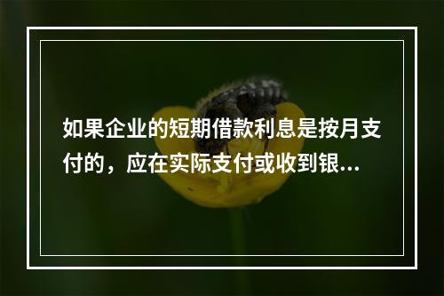 如果企业的短期借款利息是按月支付的，应在实际支付或收到银行的