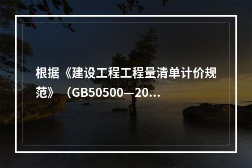 根据《建设工程工程量清单计价规范》（GB50500—2013