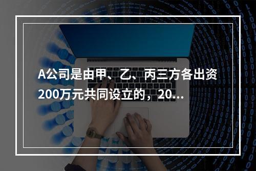 A公司是由甲、乙、丙三方各出资200万元共同设立的，2019