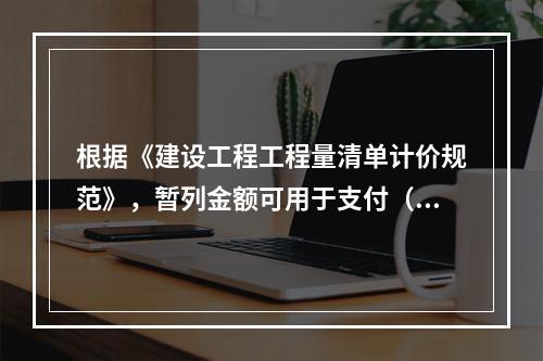 根据《建设工程工程量清单计价规范》，暂列金额可用于支付（　）