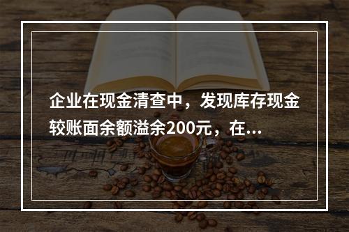 企业在现金清查中，发现库存现金较账面余额溢余200元，在未经