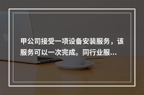 甲公司接受一项设备安装服务，该服务可以一次完成。同行业服务收