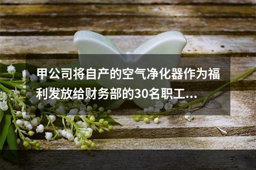 甲公司将自产的空气净化器作为福利发放给财务部的30名职工，每