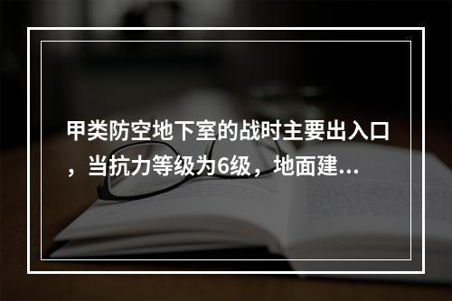 甲类防空地下室的战时主要出入口，当抗力等级为6级，地面建筑为