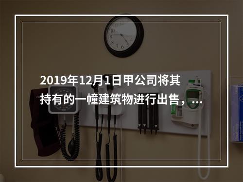 2019年12月1日甲公司将其持有的一幢建筑物进行出售，该建