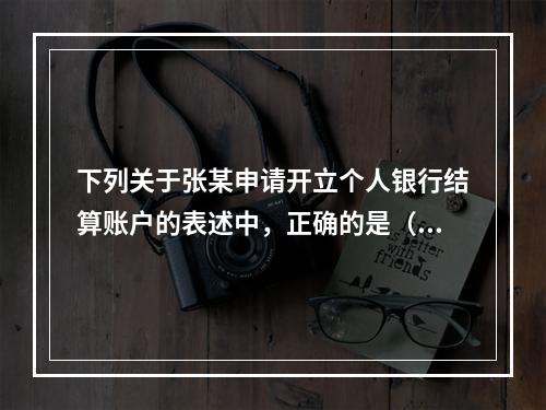 下列关于张某申请开立个人银行结算账户的表述中，正确的是（ ）