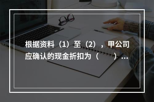 根据资料（1）至（2），甲公司应确认的现金折扣为（　　）元。