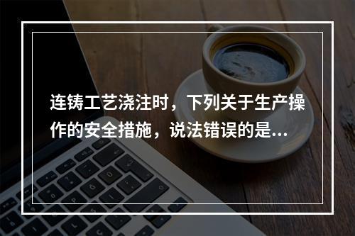 连铸工艺浇注时，下列关于生产操作的安全措施，说法错误的是（）