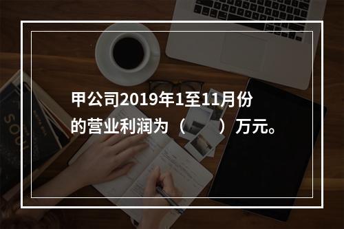 甲公司2019年1至11月份的营业利润为（　　）万元。