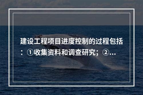 建设工程项目进度控制的过程包括：①收集资料和调查研究；②进度