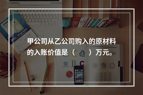 甲公司从乙公司购入的原材料的入账价值是（　　）万元。