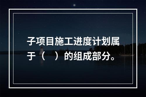 子项目施工进度计划属于（　）的组成部分。