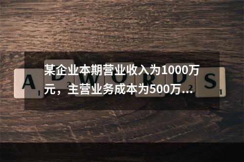 某企业本期营业收入为1000万元，主营业务成本为500万元，