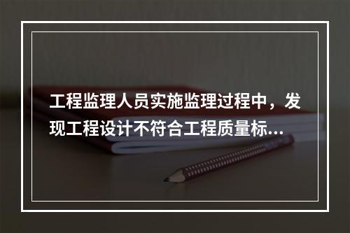 工程监理人员实施监理过程中，发现工程设计不符合工程质量标准或