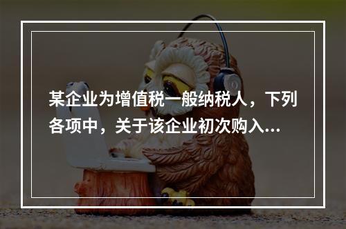 某企业为增值税一般纳税人，下列各项中，关于该企业初次购入增值