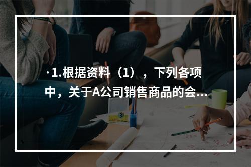 ·1.根据资料（1），下列各项中，关于A公司销售商品的会计处