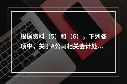 根据资料（5）和（6），下列各项中，关于A公司相关会计处理结