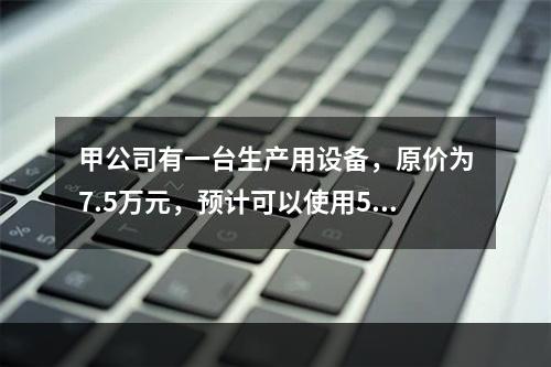 甲公司有一台生产用设备，原价为7.5万元，预计可以使用5年，