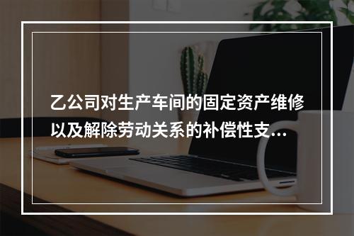 乙公司对生产车间的固定资产维修以及解除劳动关系的补偿性支出，