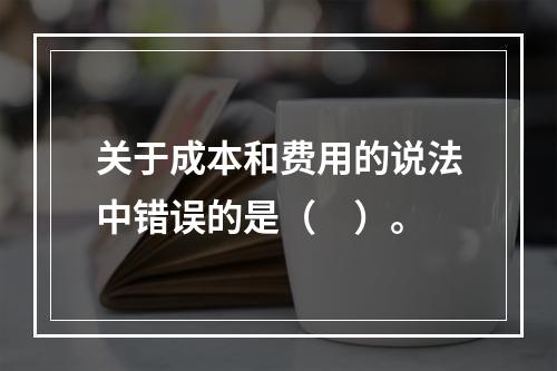 关于成本和费用的说法中错误的是（　）。