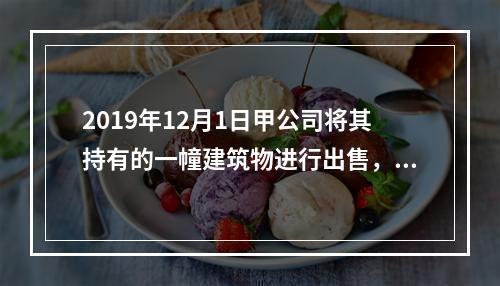 2019年12月1日甲公司将其持有的一幢建筑物进行出售，该建