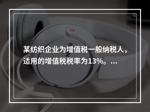 某纺织企业为增值税一般纳税人，适用的增值税税率为13%。该企