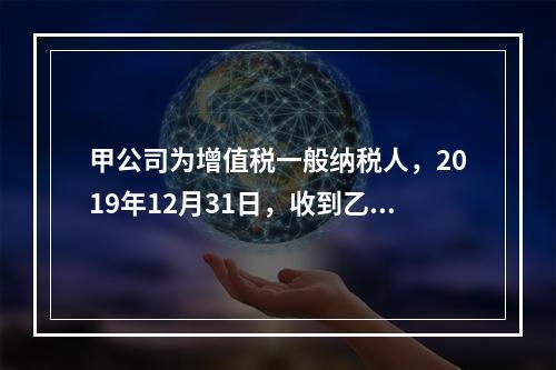 甲公司为增值税一般纳税人，2019年12月31日，收到乙公司