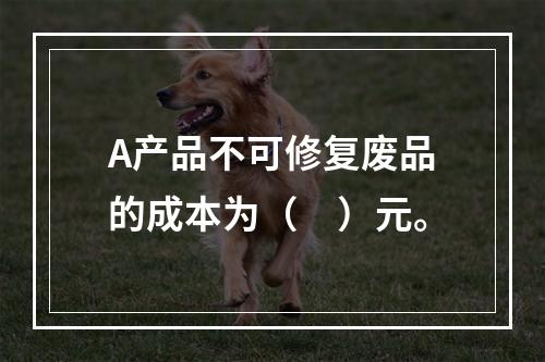 A产品不可修复废品的成本为（　）元。