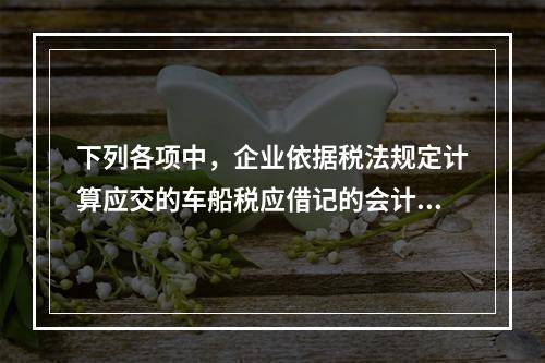 下列各项中，企业依据税法规定计算应交的车船税应借记的会计科目