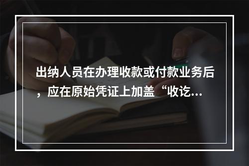 出纳人员在办理收款或付款业务后，应在原始凭证上加盖“收讫”或