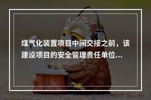 煤气化装置项目中间交接之前，该建设项目的安全管理责任单位为（