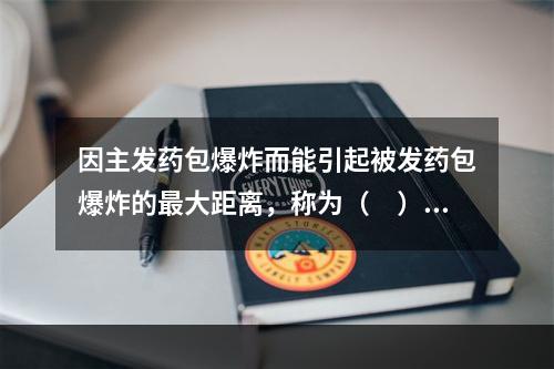 因主发药包爆炸而能引起被发药包爆炸的最大距离，称为（　）。