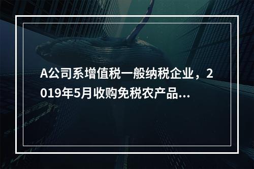 A公司系增值税一般纳税企业，2019年5月收购免税农产品一批