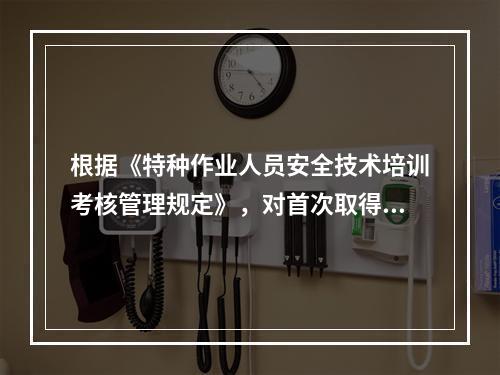 根据《特种作业人员安全技术培训考核管理规定》，对首次取得特种